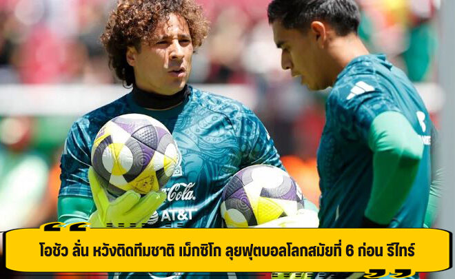 โอชัว ลั่น หวังติดทีมชาติ เม็กซิโก ลุยฟุตบอลโลกสมัยที่ 6 ก่อน รีไทร์