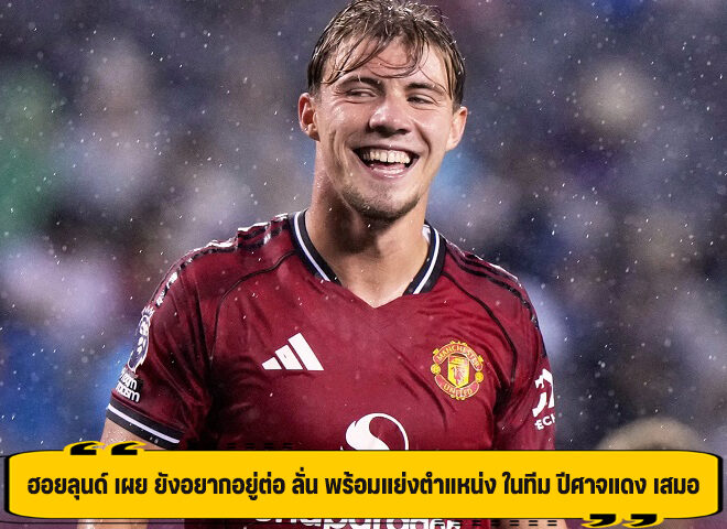 ฮอยลุนด์ เผย ยังอยากอยู่ต่อ ลั่น พร้อมแย่งตำแหน่ง ในทีม ปีศาจแดง เสมอ