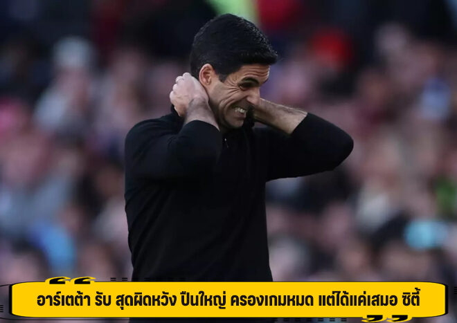 อาร์เตต้า รับ สุดผิดหวัง ปืนใหญ่ ครองเกมหมด แต่ได้แค่เสมอ ซิตี้