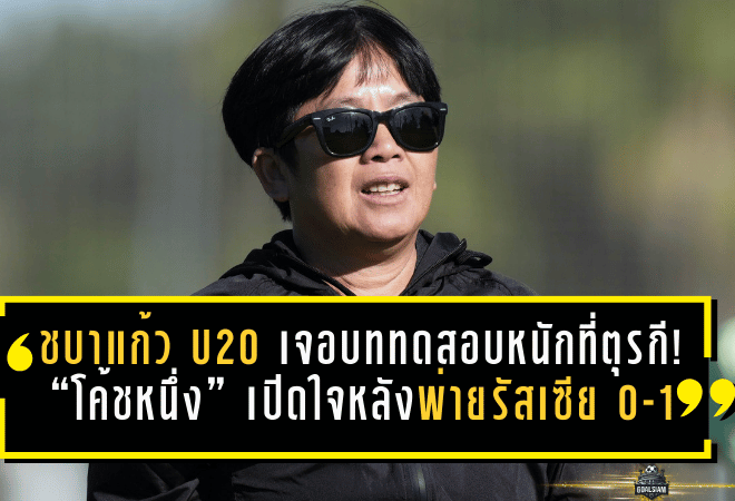 ชบาแก้ว U20 เจอบททดสอบหนักที่ตุรกี! “โค้ชหนึ่ง” เปิดใจหลังพ่ายรัสเซีย 0-1 แต่ได้ของจริงกลับบ้านเต็มกระเป๋า